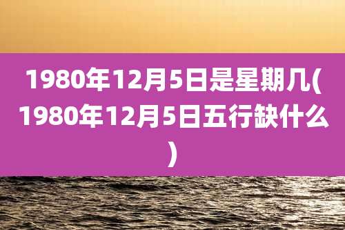 1980年12月5日是星期几(1980年12月5日五行缺什么)