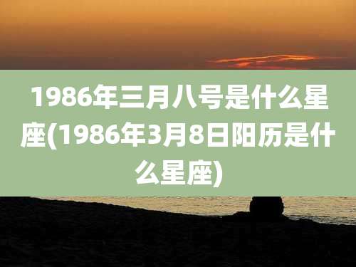 1986年三月八号是什么星座(1986年3月8日阳历是什么星座)