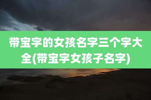 带宝字的女孩名字三个字大全(带宝字女孩子名字)