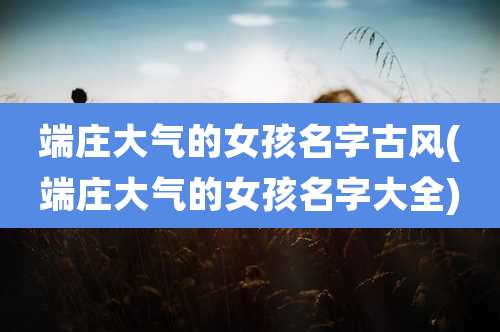 端庄大气的女孩名字古风(端庄大气的女孩名字大全)