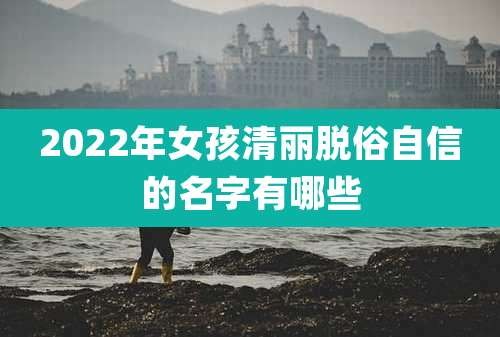 2022年女孩清丽脱俗自信的名字有哪些