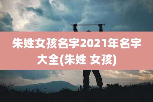 朱姓女孩名字2021年名字大全(朱姓 女孩)