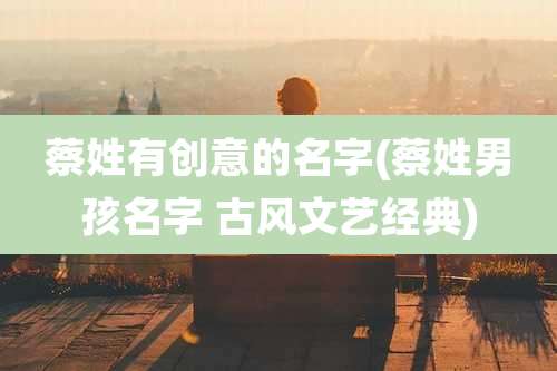 蔡姓有创意的名字(蔡姓男孩名字 古风文艺经典)