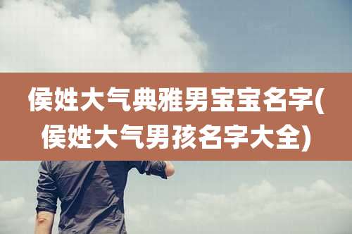 侯姓大气典雅男宝宝名字(侯姓大气男孩名字大全)