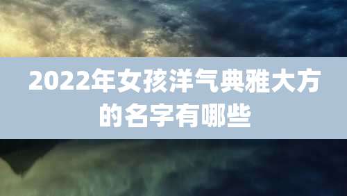 2022年女孩洋气典雅大方的名字有哪些