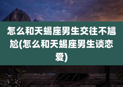 怎么和天蝎座男生交往不尴尬(怎么和天蝎座男生谈恋爱)