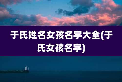 于氏姓名女孩名字大全(于氏女孩名字)
