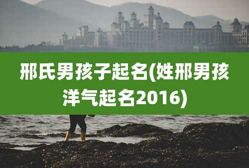 邢氏男孩子起名(姓邢男孩洋气起名2016)