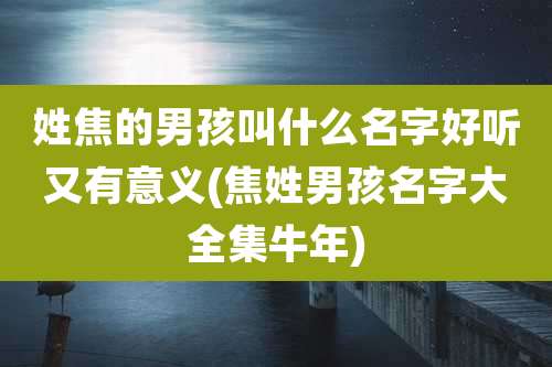 姓焦的男孩叫什么名字好听又有意义(焦姓男孩名字大全集牛年)