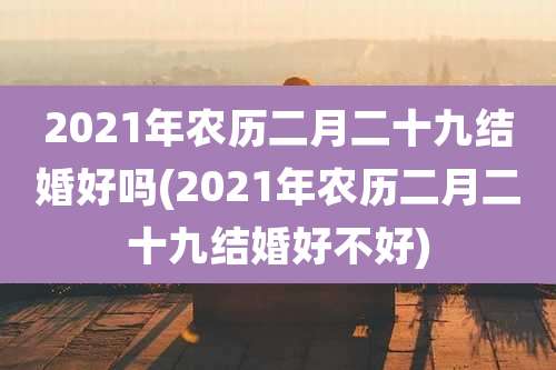 2021年农历二月二十九结婚好吗(2021年农历二月二十九结婚好不好)