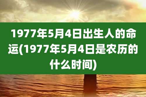 1977年5月4日出生人的命运(1977年5月4日是农历的什么时间)