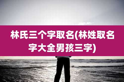 林氏三个字取名(林姓取名字大全男孩三字)