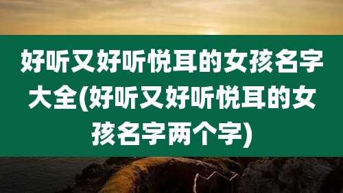 好听又好听悦耳的女孩名字大全(好听又好听悦耳的女孩名字两个字)