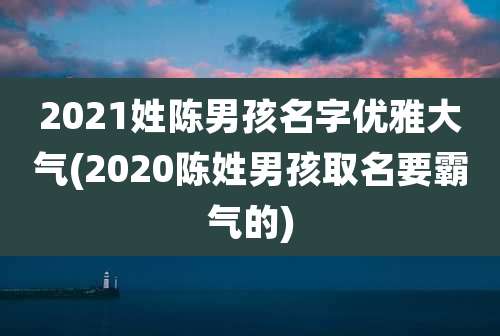 2021姓陈男孩名字优雅大气(2020陈姓男孩取名要霸气的)