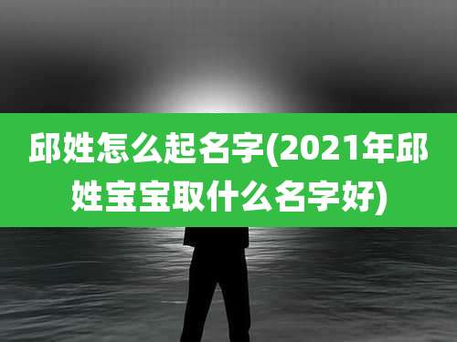 邱姓怎么起名字(2021年邱姓宝宝取什么名字好)