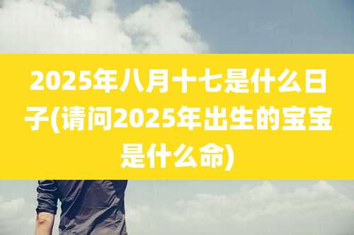 2025年八月十七是什么日子(请问2025年出生的宝宝是什么命)