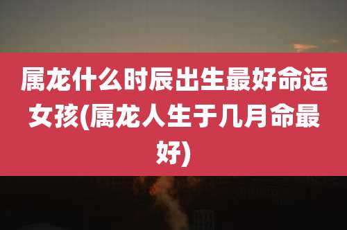 属龙什么时辰出生最好命运女孩(属龙人生于几月命最好)