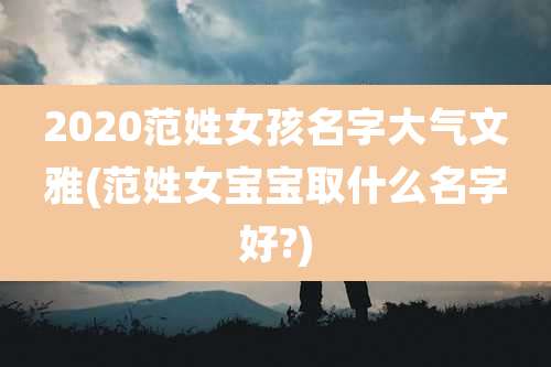 2020范姓女孩名字大气文雅(范姓女宝宝取什么名字好?)
