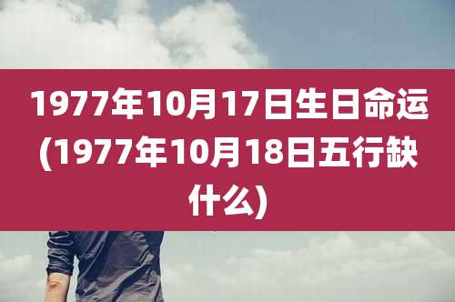 1977年10月17日生日命运(1977年10月18日五行缺什么)