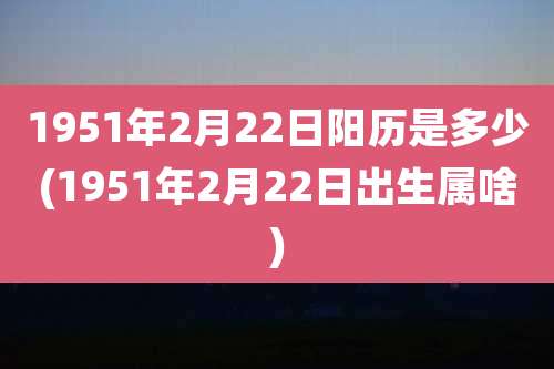 1951年2月22日阳历是多少(1951年2月22日出生属啥)