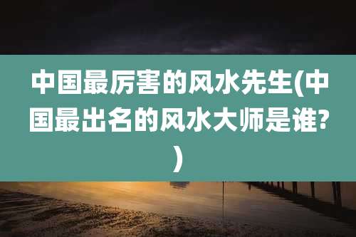 中国最厉害的风水先生(中国最出名的风水大师是谁?)