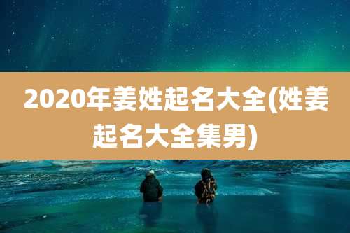 2020年姜姓起名大全(姓姜起名大全集男)