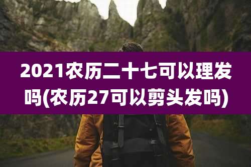 2021农历二十七可以理发吗(农历27可以剪头发吗)