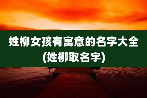 姓柳女孩有寓意的名字大全(姓柳取名字)