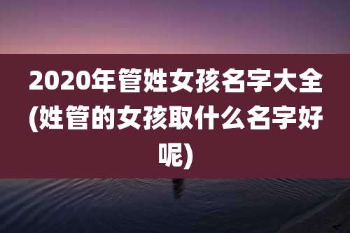 2020年管姓女孩名字大全(姓管的女孩取什么名字好呢)