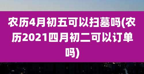 农历4月初五可以扫墓吗(农历2021四月初二可以订单吗)