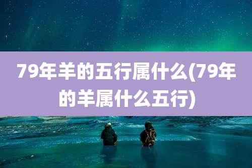 79年羊的五行属什么(79年的羊属什么五行)