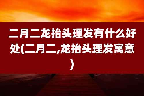 二月二龙抬头理发有什么好处(二月二,龙抬头理发寓意)