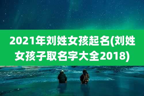 2021年刘姓女孩起名(刘姓女孩子取名字大全2018)