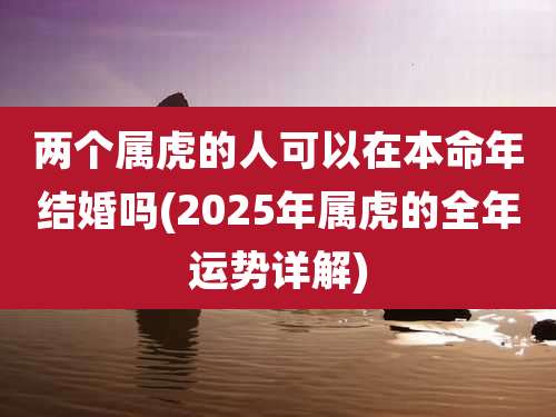 两个属虎的人可以在本命年结婚吗(2025年属虎的全年运势详解)