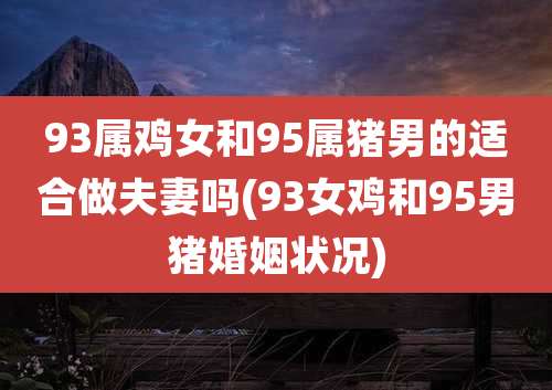 93属鸡女和95属猪男的适合做夫妻吗(93女鸡和95男猪婚姻状况)