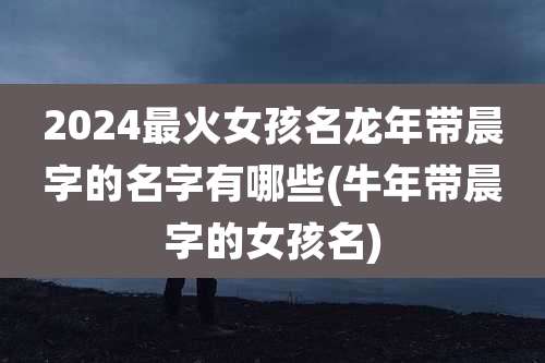 2024最火女孩名龙年带晨字的名字有哪些(牛年带晨字的女孩名)