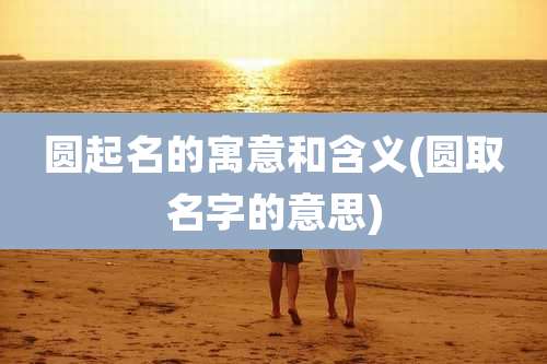 圆起名的寓意和含义(圆取名字的意思)