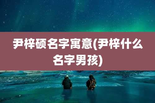 尹梓硕名字寓意(尹梓什么名字男孩)