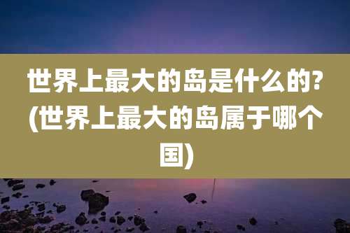 世界上最大的岛是什么的?(世界上最大的岛属于哪个国)