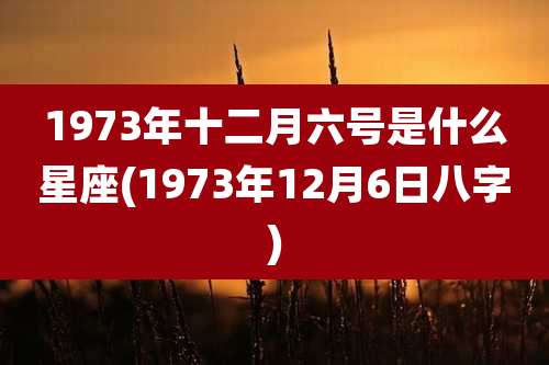 1973年十二月六号是什么星座(1973年12月6日八字)