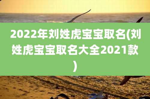 2022年刘姓虎宝宝取名(刘姓虎宝宝取名大全2021款)