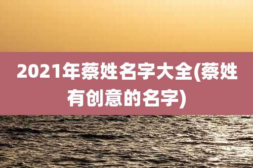 2021年蔡姓名字大全(蔡姓有创意的名字)