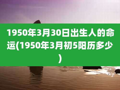 1950年3月30日出生人的命运(1950年3月初5阳历多少)