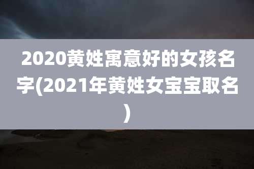 2020黄姓寓意好的女孩名字(2021年黄姓女宝宝取名)