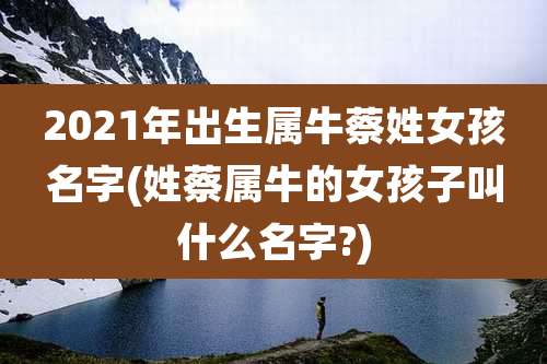 2021年出生属牛蔡姓女孩名字(姓蔡属牛的女孩子叫什么名字?)