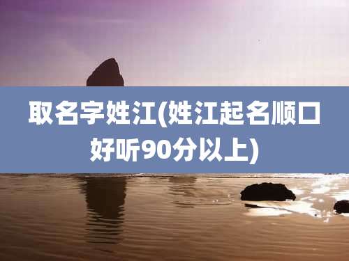 取名字姓江(姓江起名顺口好听90分以上)