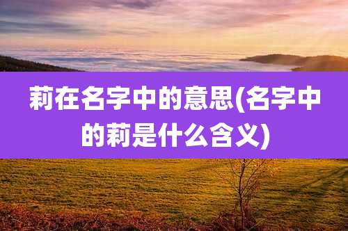 莉在名字中的意思(名字中的莉是什么含义)