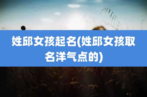 姓邱女孩起名(姓邱女孩取名洋气点的)