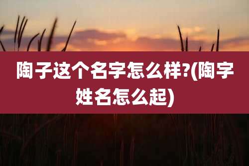 陶子这个名字怎么样?(陶字姓名怎么起)