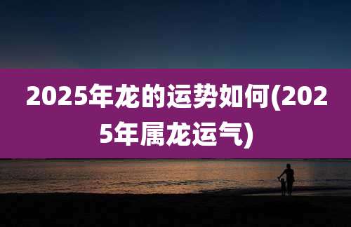 2025年龙的运势如何(2025年属龙运气)